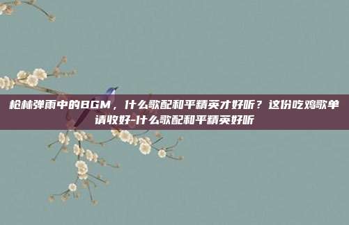 枪林弹雨中的BGM,什么歌配和平精英才好听?这份吃鸡歌单请收好-什么歌配和平精英好听