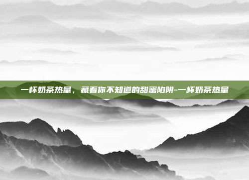 一杯奶茶热量,藏着你不知道的甜蜜陷阱-一杯奶茶热量
