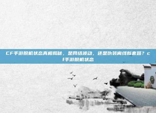 CF手游脱机状态真相揭秘,是网络波动,还是伪装离线新套路?cf手游脱机状态