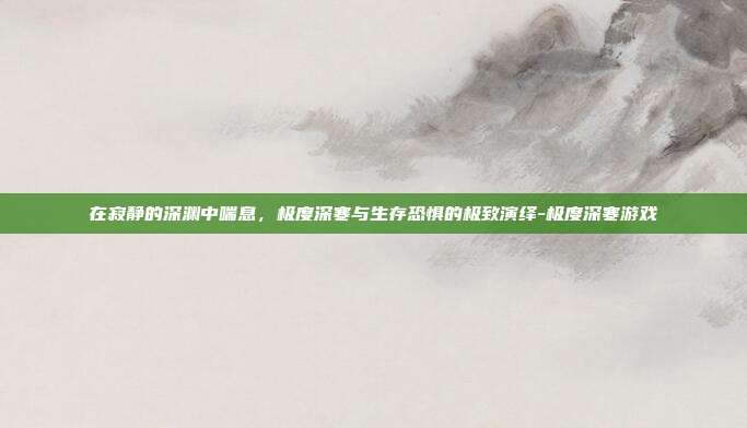 在寂静的深渊中喘息，极度深寒与生存恐惧的极致演绎-极度深寒游戏