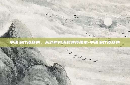 中医治疗皮肤病,从外病内治到调养根本-中医治疗皮肤病