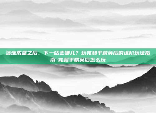 落地成盒之后，下一站去哪儿？玩完和平精英后的进阶玩法指南-完和平精英后怎么玩