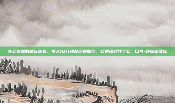办公室里的颈椎救星,每天10分钟颈部保健操,让僵硬的脖子松一口气-颈部保健操