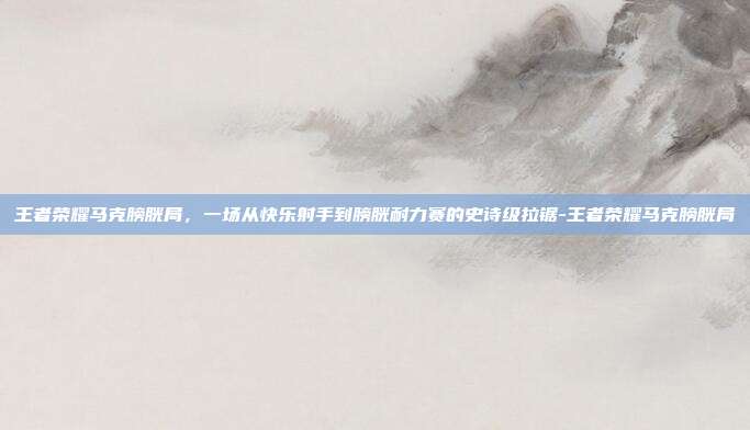 王者荣耀马克膀胱局，一场从快乐射手到膀胱耐力赛的史诗级拉锯-王者荣耀马克膀胱局