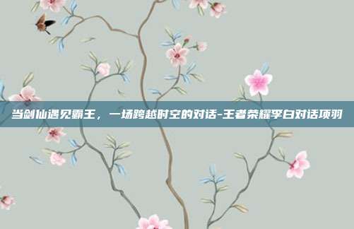 当剑仙遇见霸王,一场跨越时空的对话-王者荣耀李白对话项羽