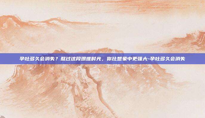 孕吐多久会消失?熬过这段艰难时光,你比想象中更强大-孕吐多久会消失