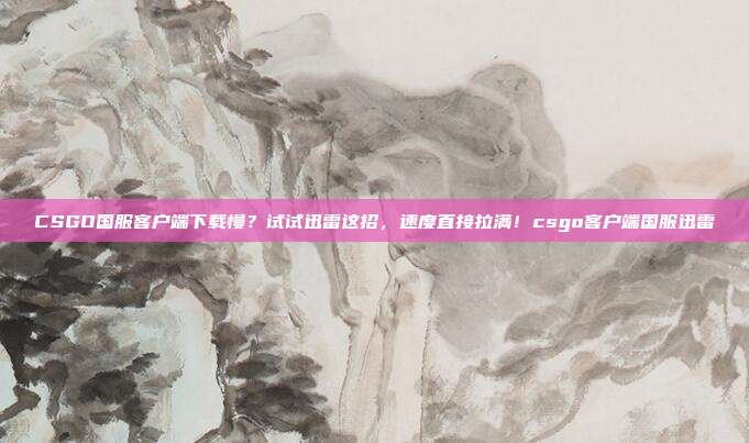 CSGO国服客户端下载慢？试试迅雷这招，速度直接拉满！csgo客户端国服迅雷