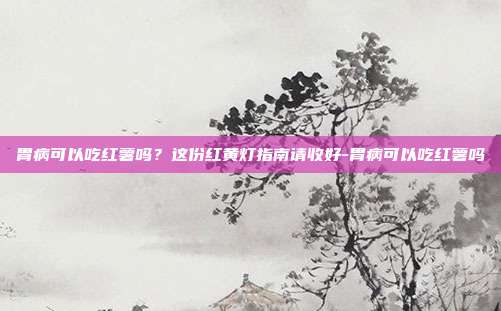 胃病可以吃红薯吗？这份红黄灯指南请收好-胃病可以吃红薯吗