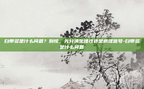 白带多是什么问题?别慌,先分清生理性还是病理信号-白带多是什么问题