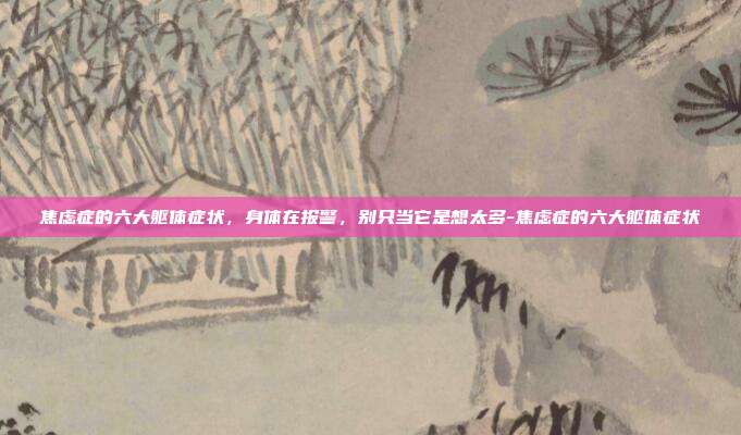 焦虑症的六大躯体症状,身体在报警,别只当它是想太多-焦虑症的六大躯体症状