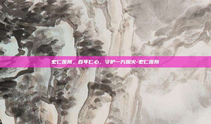 宏仁医院,百年仁心,守护一方烟火-宏仁医院