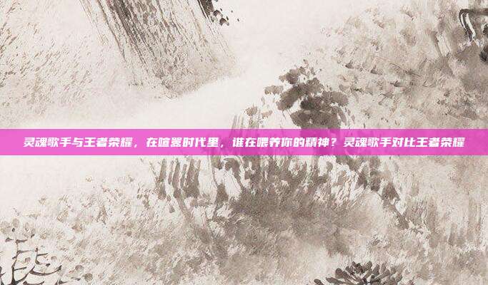 灵魂歌手与王者荣耀,在喧嚣时代里,谁在喂养你的精神?灵魂歌手对比王者荣耀