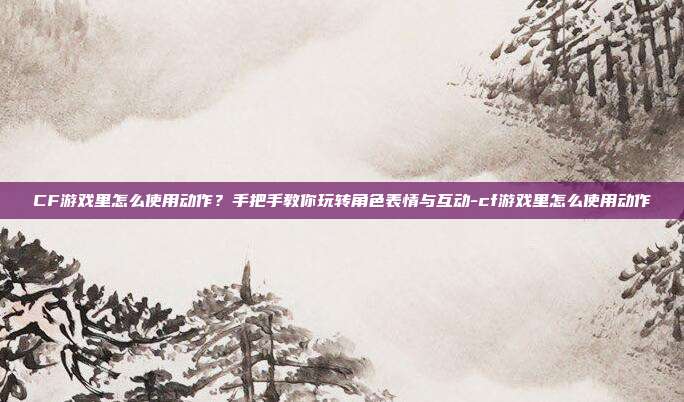 CF游戏里怎么使用动作?手把手教你玩转角色表情与互动-cf游戏里怎么使用动作