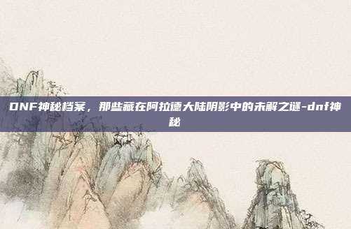 DNF神秘档案，那些藏在阿拉德大陆阴影中的未解之谜-dnf神秘