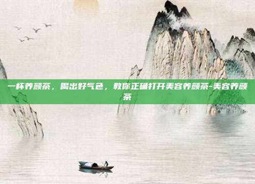 一杯养颜茶,喝出好气色,教你正确打开美容养颜茶-美容养颜茶