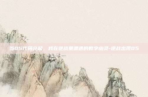 当05代码亮起,我在逆战里遭遇的数字幽灵-逆战出现05