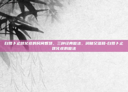 白萝卜止咳化痰的民间智慧，三种经典做法，润肺又温和-白萝卜止咳化痰的做法