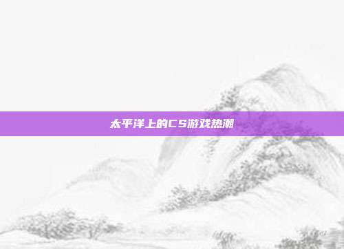 太平洋上的CS游戏热潮