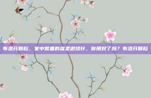 布洛芬颗粒,家中常备的温柔退烧针,你用对了吗?布洛芬颗粒