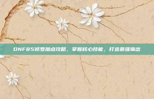 DNF85修罗加点攻略,掌握核心技能,打造最强输出