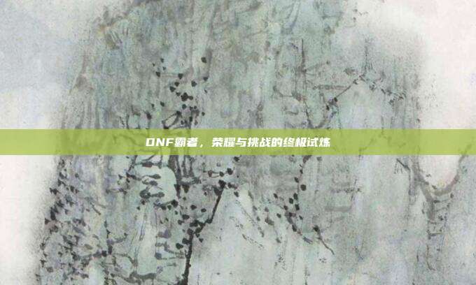 DNF霸者,荣耀与挑战的终极试炼