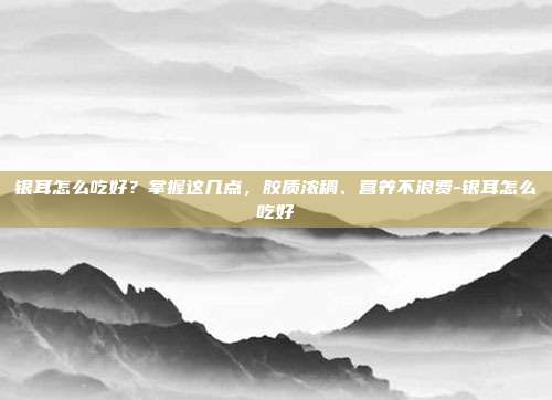 银耳怎么吃好?掌握这几点,胶质浓稠、营养不浪费-银耳怎么吃好