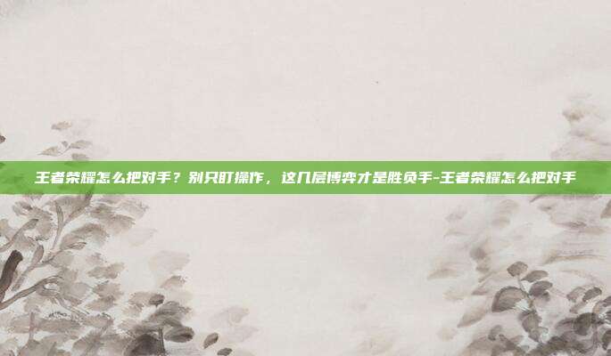 王者荣耀怎么把对手？别只盯操作，这几层博弈才是胜负手-王者荣耀怎么把对手