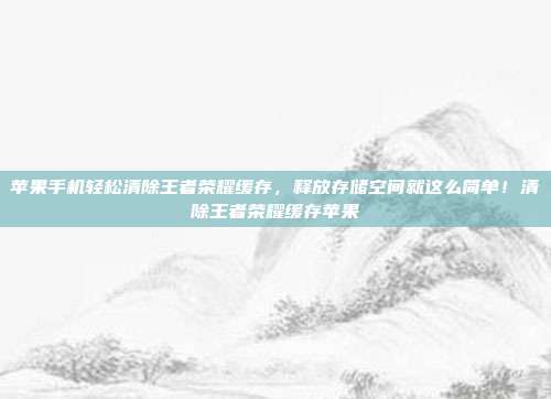 苹果手机轻松清除王者荣耀缓存，释放存储空间就这么简单！清除王者荣耀缓存苹果