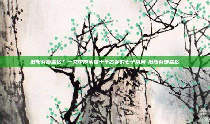 洛阳有哪些区?一文带你读懂千年古都的七子棋局-洛阳有哪些区