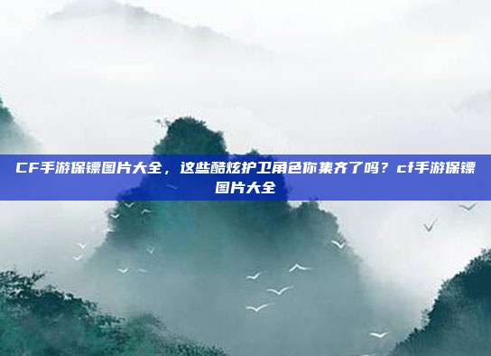 CF手游保镖图片大全，这些酷炫护卫角色你集齐了吗？cf手游保镖图片大全