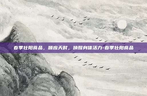 春季壮阳食品，顺应天时，唤醒身体活力-春季壮阳食品