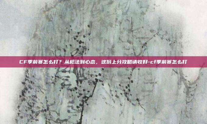 CF季前赛怎么打?从枪法到心态,这份上分攻略请收好-cf季前赛怎么打