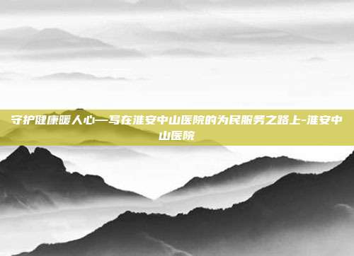 守护健康暖人心—写在淮安中山医院的为民服务之路上-淮安中山医院