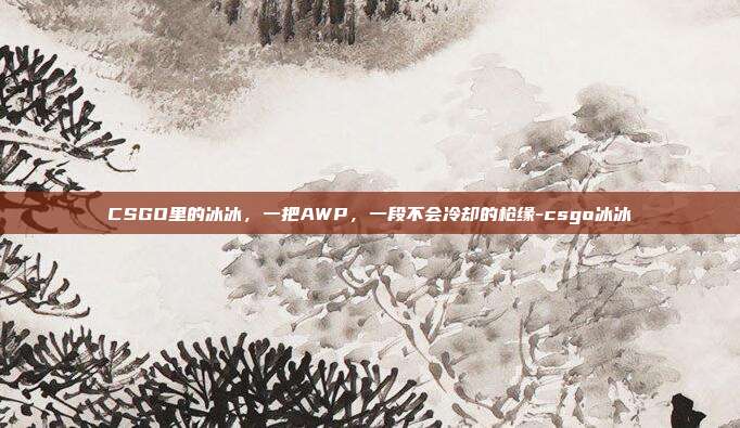 CSGO里的冰冰，一把AWP，一段不会冷却的枪缘-csgo冰冰