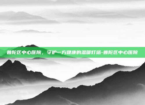 普陀区中心医院，守护一方健康的温暖灯塔-普陀区中心医院