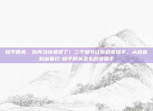 和平精英，别再当快递员了！三个细节让你秒变猎手，从被追到追着打-和平精英怎么秒变猎手