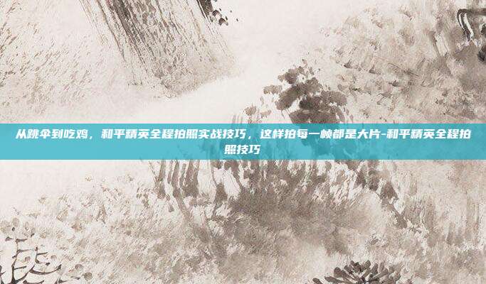 从跳伞到吃鸡,和平精英全程拍照实战技巧,这样拍每一帧都是大片-和平精英全程拍照技巧