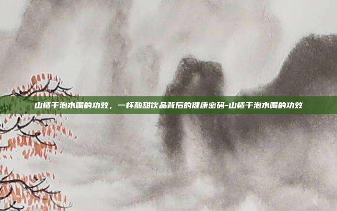 山楂干泡水喝的功效，一杯酸甜饮品背后的健康密码-山楂干泡水喝的功效