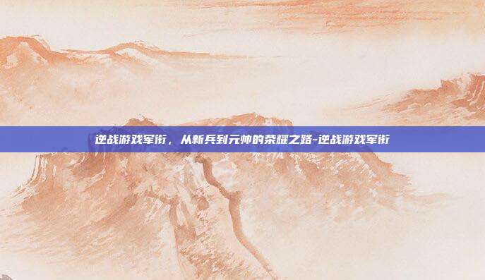逆战游戏军衔，从新兵到元帅的荣耀之路-逆战游戏军衔