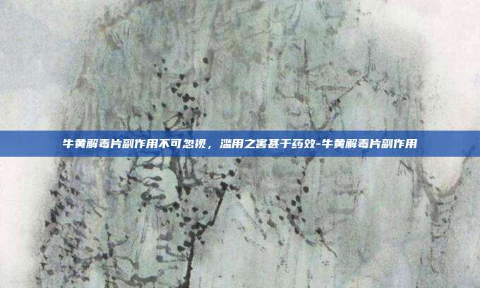 牛黄解毒片副作用不可忽视，滥用之害甚于药效-牛黄解毒片副作用