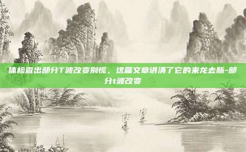 体检查出部分T波改变别慌,这篇文章讲清了它的来龙去脉-部分t波改变
