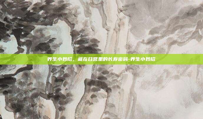 养生小妙招,藏在日常里的长寿密码-养生小妙招