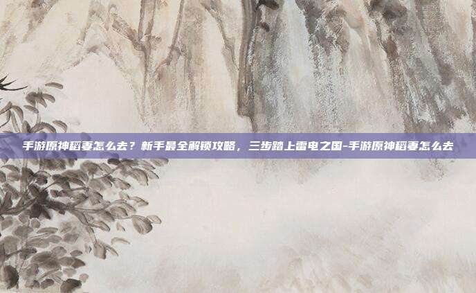 手游原神稻妻怎么去？新手最全解锁攻略，三步踏上雷电之国-手游原神稻妻怎么去