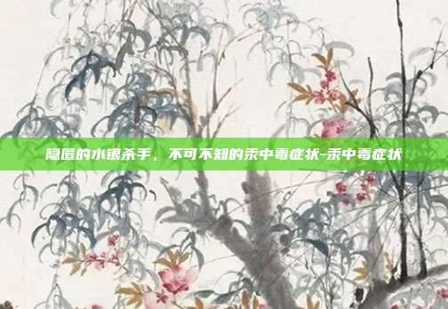 隐匿的水银杀手，不可不知的汞中毒症状-汞中毒症状