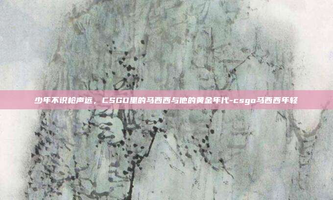 少年不识枪声远，CSGO里的马西西与他的黄金年代-csgo马西西年轻
