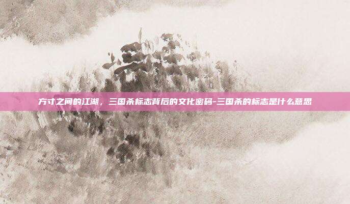 方寸之间的江湖，三国杀标志背后的文化密码-三国杀的标志是什么意思