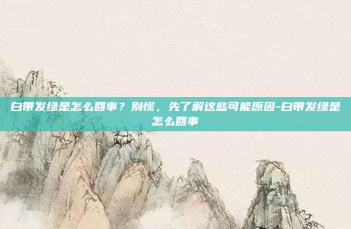 白带发绿是怎么回事？别慌，先了解这些可能原因-白带发绿是怎么回事