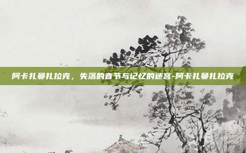 阿卡扎曼扎拉克,失落的音节与记忆的迷宫-阿卡扎曼扎拉克