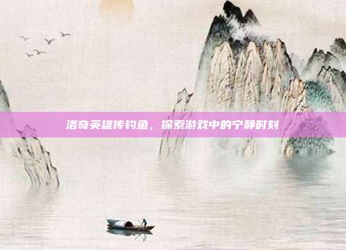 洛奇英雄传钓鱼，探索游戏中的宁静时刻