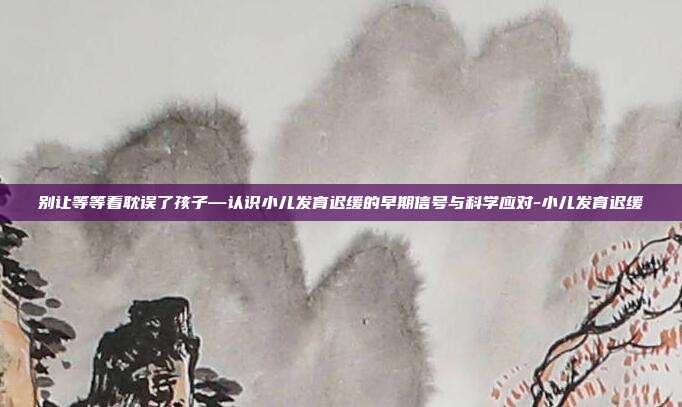 别让等等看耽误了孩子—认识小儿发育迟缓的早期信号与科学应对-小儿发育迟缓